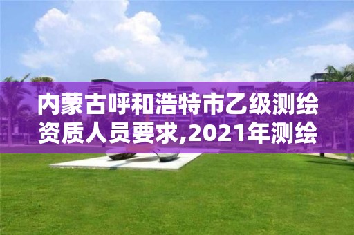 内蒙古呼和浩特市乙级测绘资质人员要求,2021年测绘乙级资质申报制度 内蒙古呼和浩特市乙级测绘资质人员要求,2021年测绘乙级资质申报制度