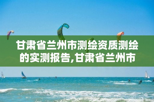 甘肃省兰州市测绘资质测绘的实测报告,甘肃省兰州市测绘资质测绘的实测报告有哪些 甘肃省兰州市测绘资质测绘的实测报告,甘肃省兰州市测绘资质测绘的实测报告有哪些