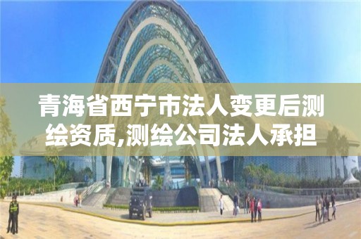 青海省西宁市法人变更后测绘资质,测绘公司法人承担什么责任