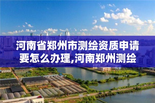 河南省郑州市测绘资质申请要怎么办理,河南郑州测绘局。