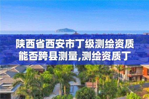 陕西省西安市丁级测绘资质能否跨县测量,测绘资质丁级是什么意思。