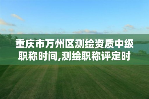 重庆市万州区测绘资质中级职称时间,测绘职称评定时间