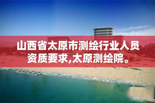 山西省太原市测绘行业人员资质要求,太原测绘院。