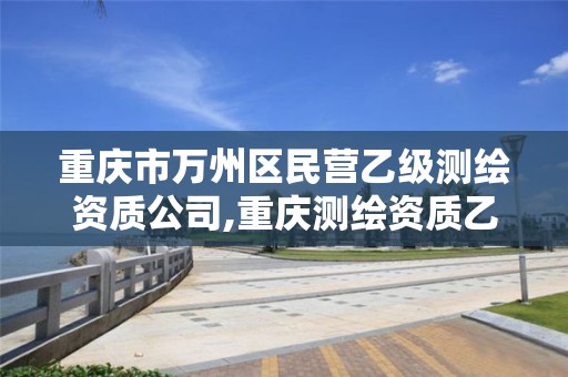 重庆市万州区民营乙级测绘资质公司,重庆测绘资质乙级申报条件