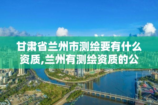 甘肃省兰州市测绘要有什么资质,兰州有测绘资质的公司有