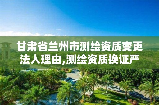 甘肃省兰州市测绘资质变更法人理由,测绘资质换证严格吗。