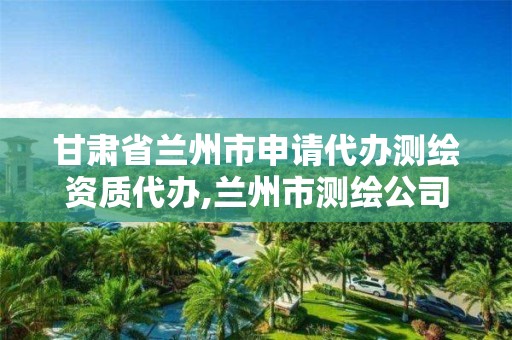 甘肃省兰州市申请代办测绘资质代办,兰州市测绘公司有哪些。