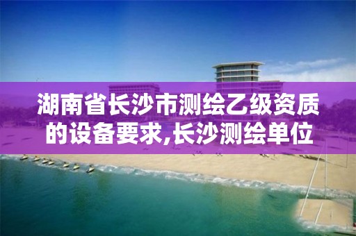 湖南省长沙市测绘乙级资质的设备要求,长沙测绘单位。