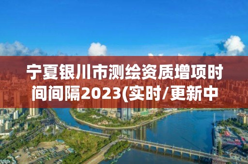 宁夏银川市测绘资质增项时间间隔2023(实时/更新中) 宁夏银川市测绘资质增项时间间隔2023(实时/更新中)