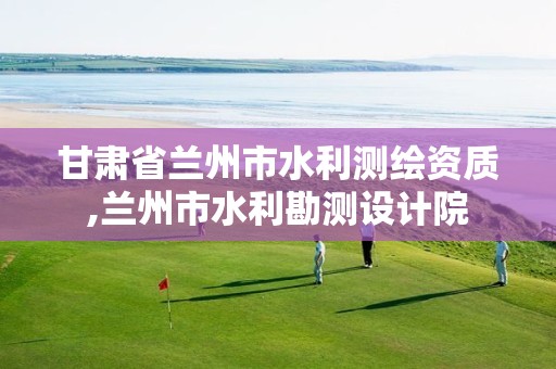 甘肃省兰州市水利测绘资质,兰州市水利勘测设计院