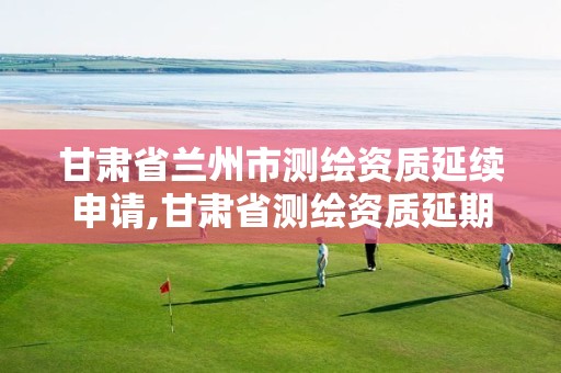 甘肃省兰州市测绘资质延续申请,甘肃省测绘资质延期