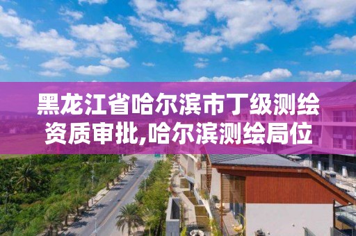 黑龙江省哈尔滨市丁级测绘资质审批,哈尔滨测绘局位置 黑龙江省哈尔滨市丁级测绘资质审批,哈尔滨测绘局位置