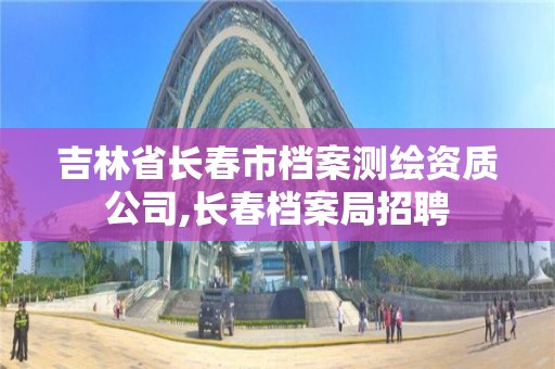 吉林省长春市档案测绘资质公司,长春档案局招聘