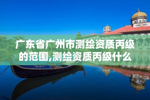 广东省广州市测绘资质丙级的范围,测绘资质丙级什么意思