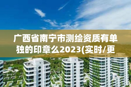 广西省南宁市测绘资质有单独的印章么2023(实时/更新中)
