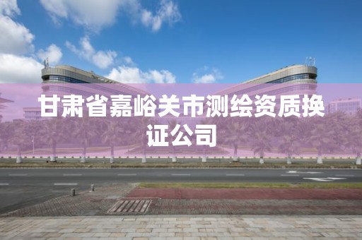 甘肃省嘉峪关市测绘资质换证公司