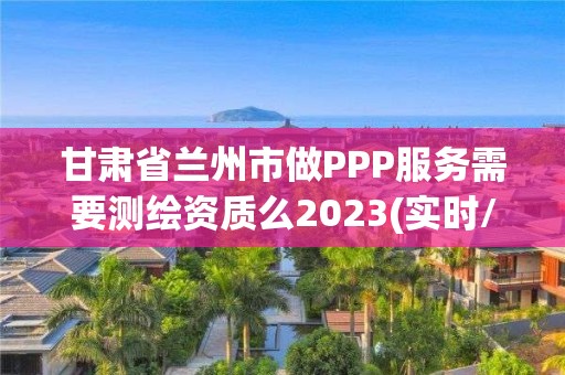 甘肃省兰州市做PPP服务需要测绘资质么2023(实时/更新中)