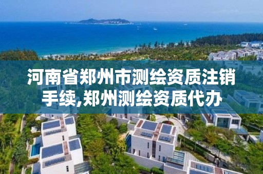 河南省郑州市测绘资质注销手续,郑州测绘资质代办