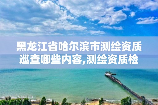 黑龙江省哈尔滨市测绘资质巡查哪些内容,测绘资质检查都检查啥 黑龙江省哈尔滨市测绘资质巡查哪些内容,测绘资质检查都检查啥