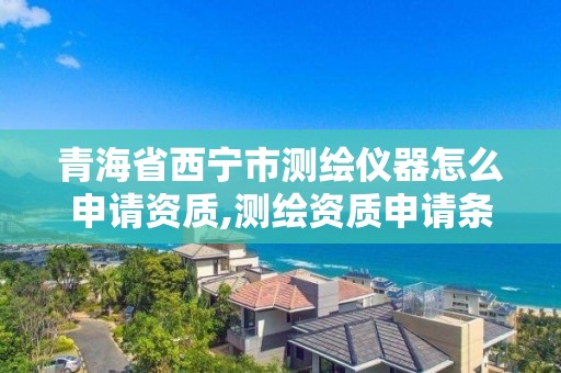 青海省西宁市测绘仪器怎么申请资质,测绘资质申请条件