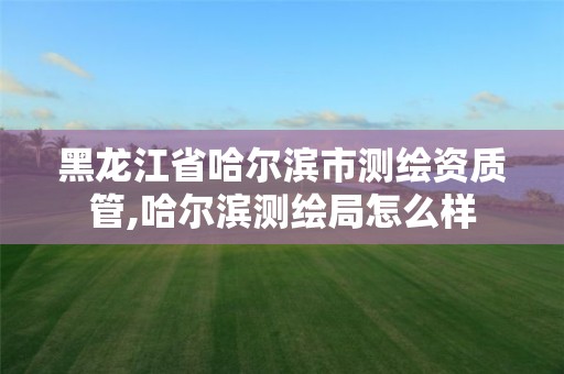 黑龙江省哈尔滨市测绘资质管,哈尔滨测绘局怎么样 黑龙江省哈尔滨市测绘资质管,哈尔滨测绘局怎么样