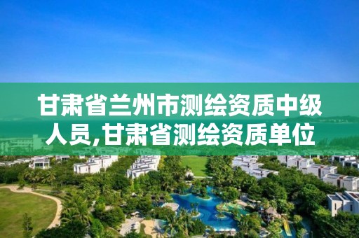 甘肃省兰州市测绘资质中级人员,甘肃省测绘资质单位