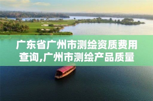 广东省广州市测绘资质费用查询,广州市测绘产品质量检验中心