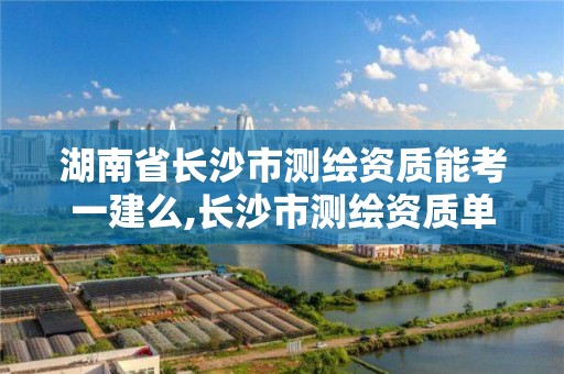 湖南省长沙市测绘资质能考一建么,长沙市测绘资质单位名单。
