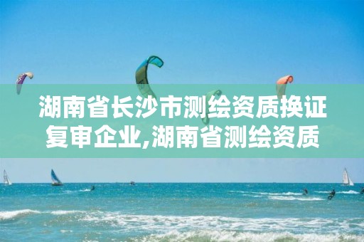 湖南省长沙市测绘资质换证复审企业,湖南省测绘资质延期