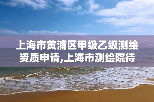 上海市黄浦区甲级乙级测绘资质申请,上海市测绘院待遇怎么样