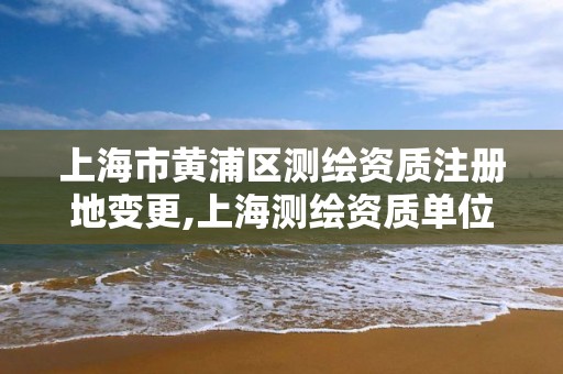 上海市黄浦区测绘资质注册地变更,上海测绘资质单位