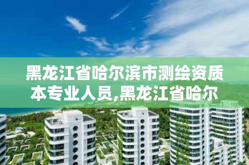黑龙江省哈尔滨市测绘资质本专业人员,黑龙江省哈尔滨市测绘局。