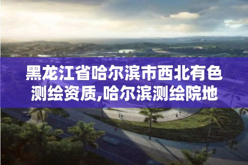 黑龙江省哈尔滨市西北有色测绘资质,哈尔滨测绘院地址