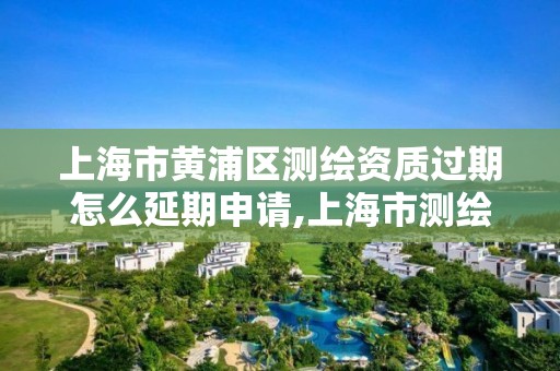 上海市黄浦区测绘资质过期怎么延期申请,上海市测绘资质单位名单