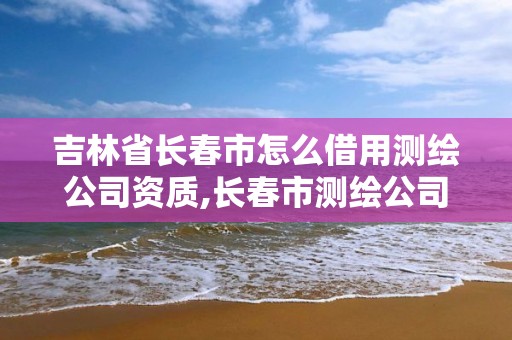 吉林省长春市怎么借用测绘公司资质,长春市测绘公司招聘