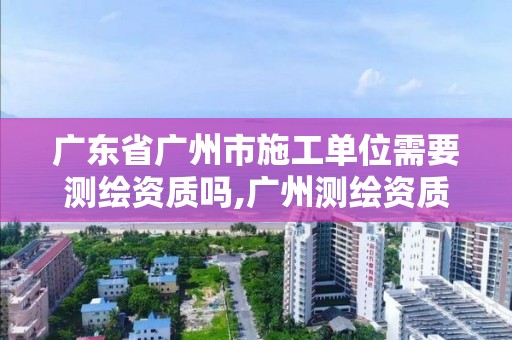 广东省广州市施工单位需要测绘资质吗,广州测绘资质代办。
