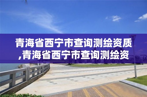 青海省西宁市查询测绘资质,青海省西宁市查询测绘资质电话