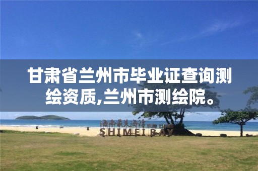 甘肃省兰州市毕业证查询测绘资质,兰州市测绘院。