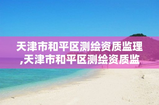 天津市和平区测绘资质监理,天津市和平区测绘资质监理公示