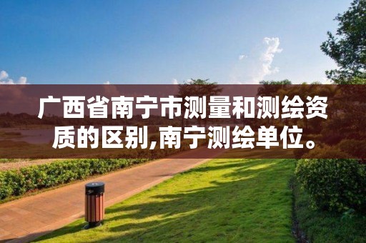 广西省南宁市测量和测绘资质的区别,南宁测绘单位。