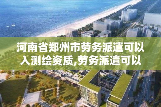 河南省郑州市劳务派遣可以入测绘资质,劳务派遣可以考注册工程师吗