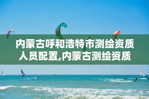 内蒙古呼和浩特市测绘资质人员配置,内蒙古测绘资质单位名录