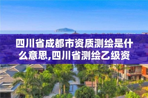 四川省成都市资质测绘是什么意思,四川省测绘乙级资质条件。