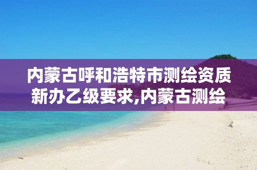 内蒙古呼和浩特市测绘资质新办乙级要求,内蒙古测绘资质延期公告 内蒙古呼和浩特市测绘资质新办乙级要求,内蒙古测绘资质延期公告