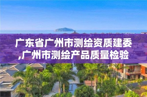 广东省广州市测绘资质建委,广州市测绘产品质量检验中心