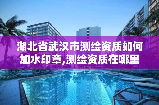 湖北省武汉市测绘资质如何加水印章,测绘资质在哪里申报。