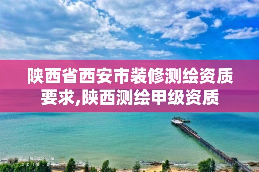 陕西省西安市装修测绘资质要求,陕西测绘甲级资质