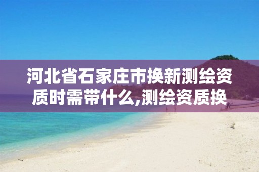 河北省石家庄市换新测绘资质时需带什么,测绘资质换证严格吗。 河北省石家庄市换新测绘资质时需带什么,测绘资质换证严格吗。
