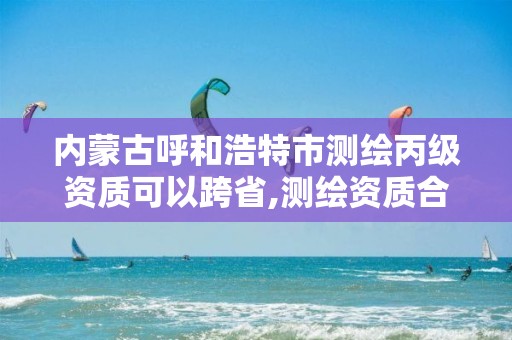 内蒙古呼和浩特市测绘丙级资质可以跨省,测绘资质合并后,丙级测绘资质怎么办