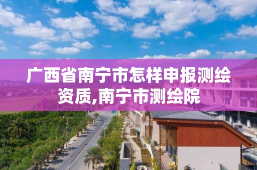 广西省南宁市怎样申报测绘资质,南宁市测绘院 广西省南宁市怎样申报测绘资质,南宁市测绘院